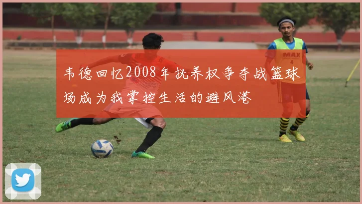 韦德回忆2008年抚养权争夺战篮球场成为我掌控生活的避风港
