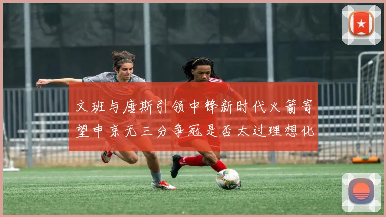 文班与唐斯引领中锋新时代火箭寄望申京无三分争冠是否太过理想化