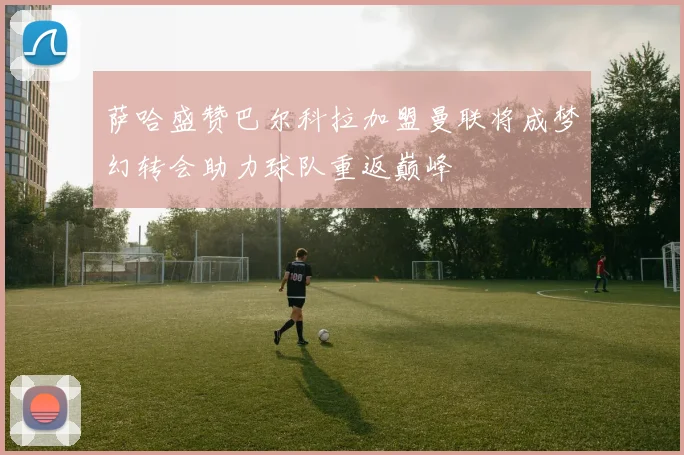 萨哈盛赞巴尔科拉加盟曼联将成梦幻转会助力球队重返巅峰