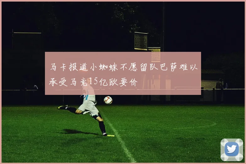 马卡报道小蜘蛛不愿留队巴萨难以承受马竞15亿欧要价