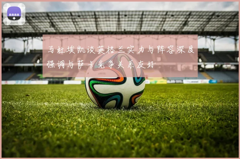 马杜埃凯谈英格兰实力与阵容深度强调与萨卡竞争关系友好