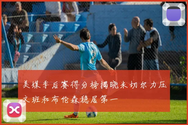 美媒季后赛得分榜揭晓米切尔力压文班和布伦森稳居第一