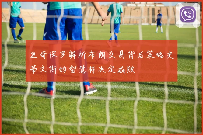 里奇保罗解析布朗交易背后策略史蒂文斯的智慧将决定成败
