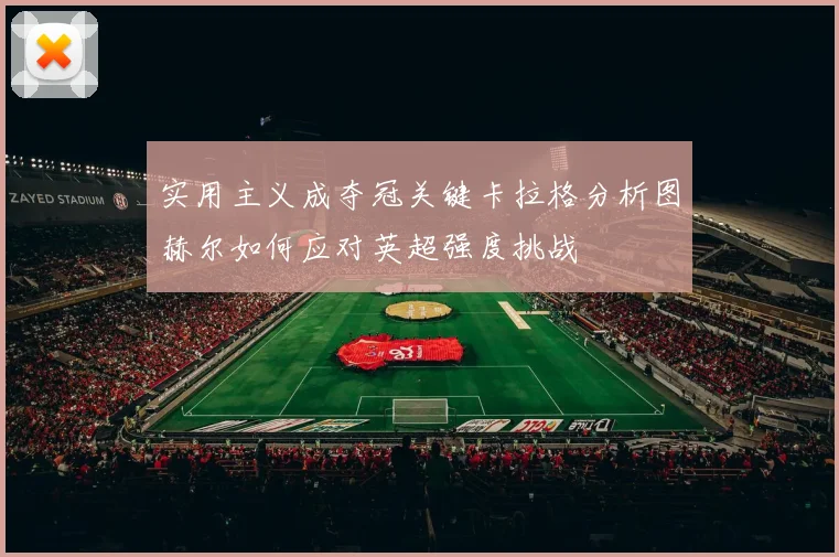 实用主义成夺冠关键卡拉格分析图赫尔如何应对英超强度挑战