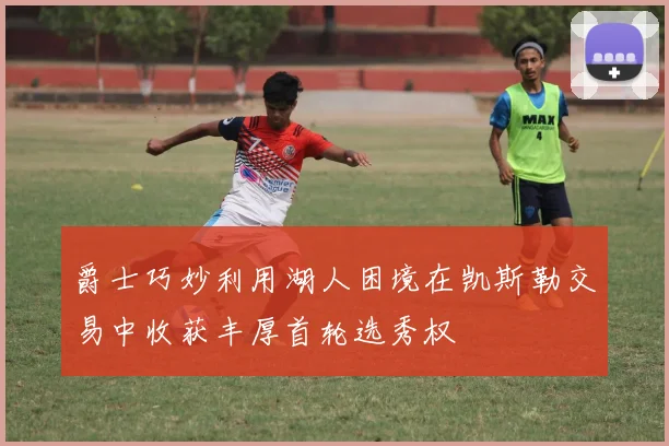 爵士巧妙利用湖人困境在凯斯勒交易中收获丰厚首轮选秀权