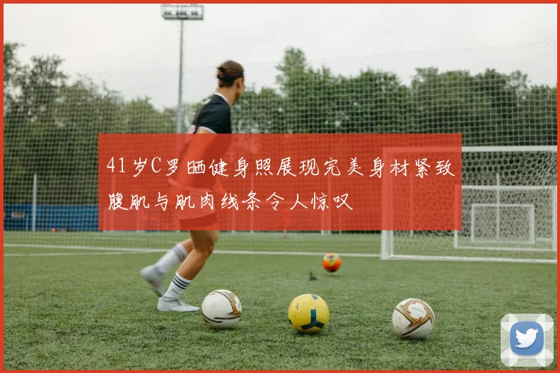 41岁C罗晒健身照展现完美身材紧致腹肌与肌肉线条令人惊叹