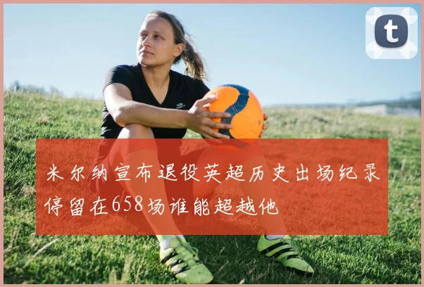 米尔纳宣布退役英超历史出场纪录停留在658场谁能超越他