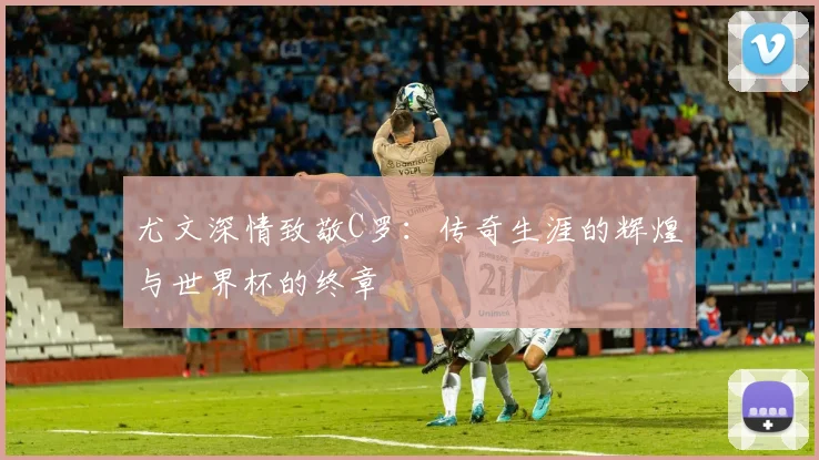 尤文深情致敬C罗：传奇生涯的辉煌与世界杯的终章