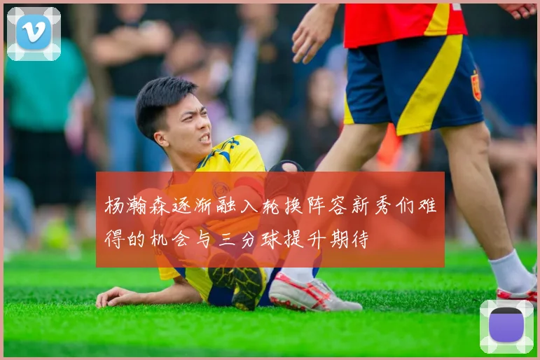 杨瀚森逐渐融入轮换阵容新秀们难得的机会与三分球提升期待