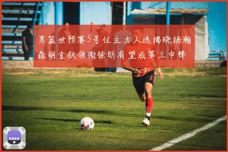 男篮世预赛5号位主力人选揭晓杨瀚森胡金秋领衔徐昕有望成第三中锋