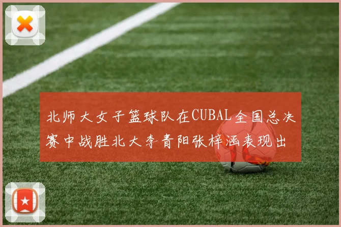 北师大女子篮球队在CUBAL全国总决赛中战胜北大李青阳张梓涵表现出色助力胜利