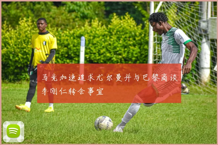 马竞加速追求尤尔曼并与巴黎商谈李刚仁转会事宜