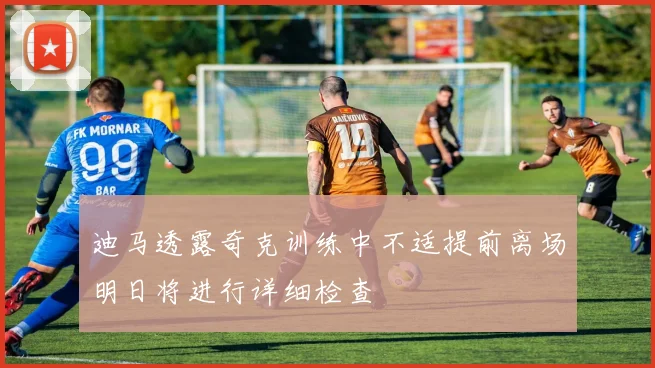 迪马透露奇克训练中不适提前离场明日将进行详细检查