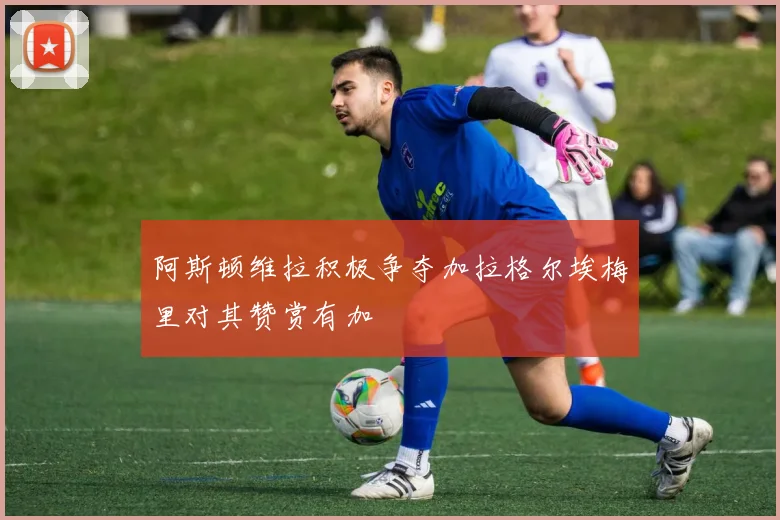 阿斯顿维拉积极争夺加拉格尔埃梅里对其赞赏有加