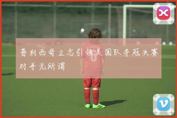普利西奇立志引领美国队夺冠决赛对手无所谓