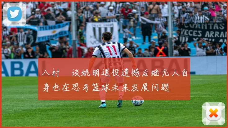 八村塁谈姚明退役遗憾后继无人自身也在思考篮球未来发展问题