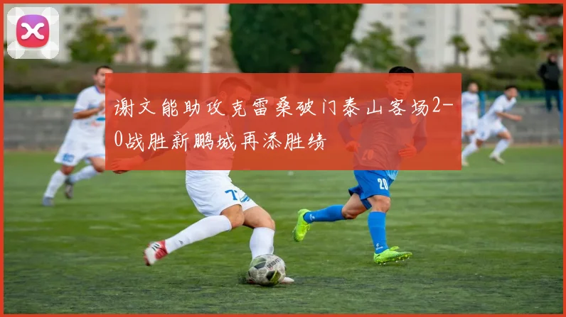 谢文能助攻克雷桑破门泰山客场2-0战胜新鹏城再添胜绩