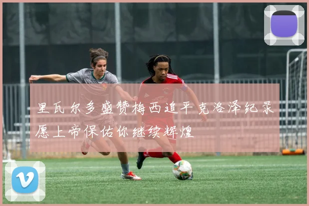 里瓦尔多盛赞梅西追平克洛泽纪录愿上帝保佑你继续辉煌