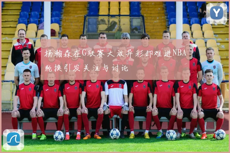 杨瀚森在G联赛大放异彩却难进NBA轮换引发关注与讨论