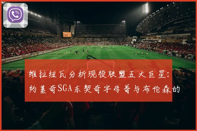 维拉纽瓦分析现役联盟五大巨星：约基奇SGA东契奇字母哥与布伦森的表现与影响