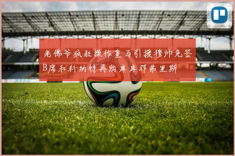 老佛爷疯狂操作皇马引援穆帅免签B席和科纳特再购库库邓弗里斯