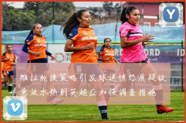 维拉轮换策略引发球迷愤怒质疑故意放水热刺英超应加强调查措施