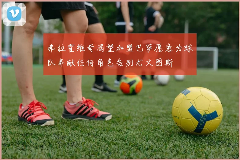 弗拉霍维奇渴望加盟巴萨愿意为球队奉献任何角色告别尤文图斯