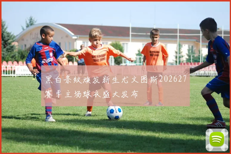黑白条纹焕发新生尤文图斯202627赛季主场球衣盛大发布