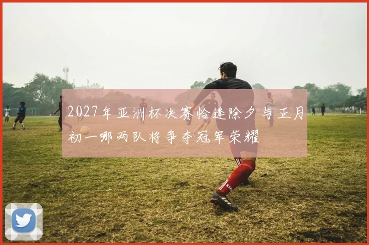 2027年亚洲杯决赛恰逢除夕与正月初一哪两队将争夺冠军荣耀