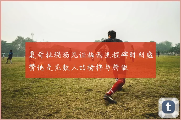 夏奇拉现场见证梅西里程碑时刻盛赞他是无数人的榜样与骄傲
