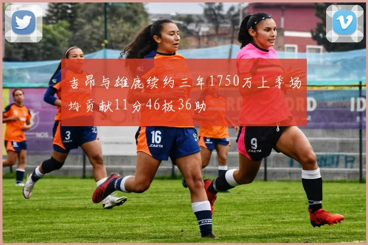 吉昂与雄鹿续约三年1750万上季场均贡献11分46板36助